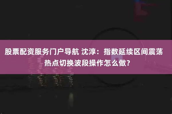 股票配资服务门户导航 沈淳：指数延续区间震荡   热点切换波段操作怎么做？