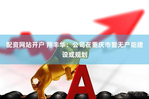 配资网站开户 翔丰华：公司在重庆市暂无产能建设或规划