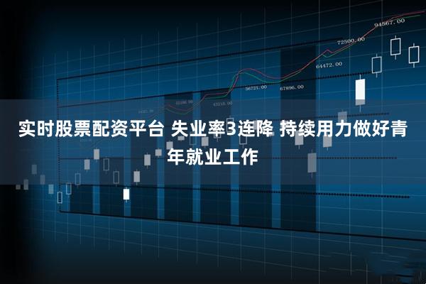 实时股票配资平台 失业率3连降 持续用力做好青年就业工作