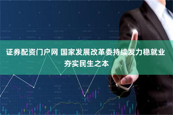 证券配资门户网 国家发展改革委持续发力稳就业 夯实民生之本