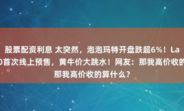 股票配资利息 太突然，泡泡玛特开盘跌超6%！Labubu3.0首次线上预售，黄牛价大跳水！网友：那我高价收的算什么？
