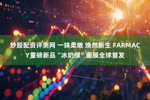 炒股配资评测网 一抹柔嫩 焕然新生 FARMACY重磅新品“冰奶绿”面膜全球首发