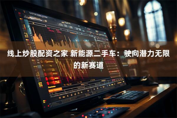 线上炒股配资之家 新能源二手车：驶向潜力无限的新赛道