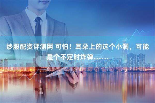 炒股配资评测网 可怕！耳朵上的这个小洞，可能是个不定时炸弹……