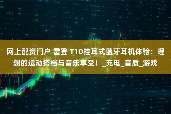 网上配资门户 雷登 T10挂耳式蓝牙耳机体验：理想的运动搭档与音乐享受！_充电_音质_游戏