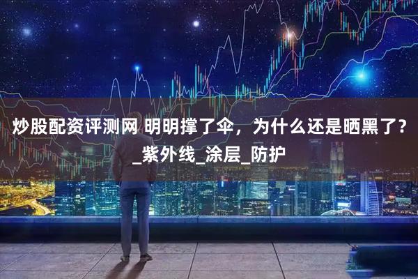 炒股配资评测网 明明撑了伞，为什么还是晒黑了？_紫外线_涂层_防护