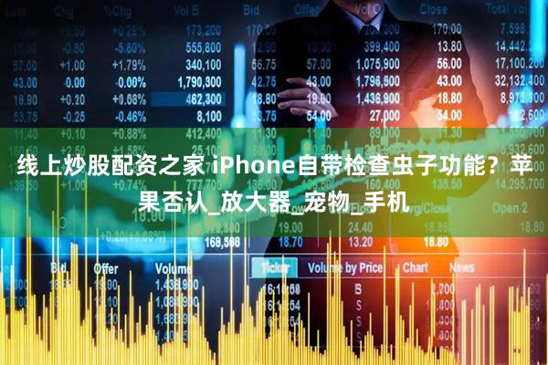 线上炒股配资之家 iPhone自带检查虫子功能？苹果否认_放大器_宠物_手机