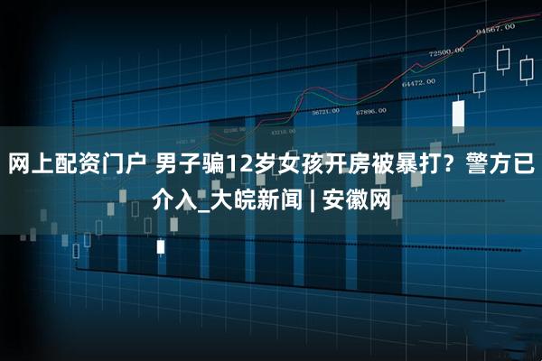 网上配资门户 男子骗12岁女孩开房被暴打？警方已介入_大皖新闻 | 安徽网