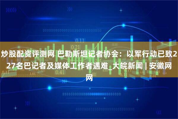 炒股配资评测网 巴勒斯坦记者协会：以军行动已致227名巴记者及媒体工作者遇难_大皖新闻 | 安徽网
