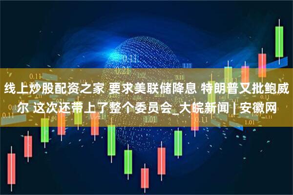 线上炒股配资之家 要求美联储降息 特朗普又批鲍威尔 这次还带上了整个委员会_大皖新闻 | 安徽网