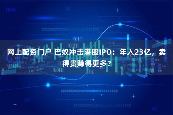 网上配资门户 巴奴冲击港股IPO：年入23亿，卖得贵赚得更多？