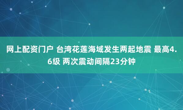 网上配资门户 台湾花莲海域发生两起地震 最高4.6级 两次震动间隔23分钟