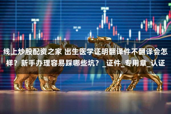 线上炒股配资之家 出生医学证明翻译件不翻译会怎样？新手办理容易踩哪些坑？_证件_专用章_认证
