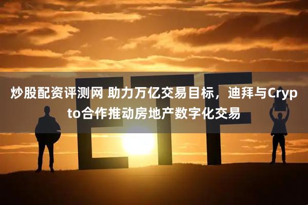 炒股配资评测网 助力万亿交易目标，迪拜与Crypto合作推动房地产数字化交易