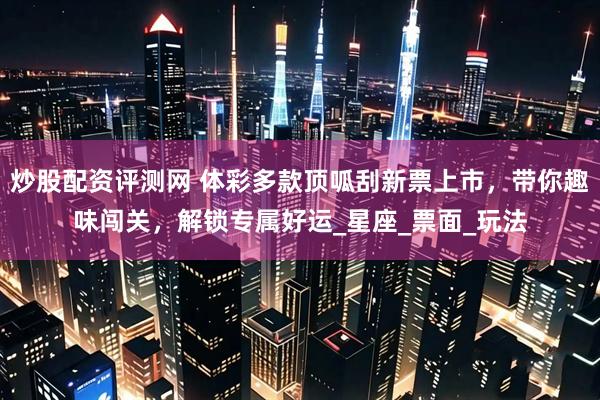 炒股配资评测网 体彩多款顶呱刮新票上市，带你趣味闯关，解锁专属好运_星座_票面_玩法