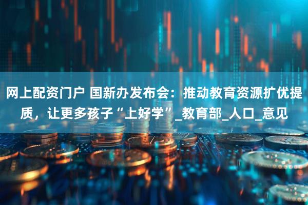网上配资门户 国新办发布会：推动教育资源扩优提质，让更多孩子“上好学”_教育部_人口_意见