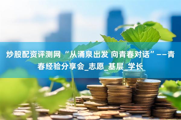 炒股配资评测网 “从涌泉出发 向青春对话”——青春经验分享会_志愿_基层_学长