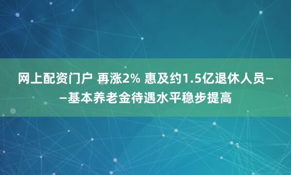 网上配资门户 再涨2% 惠及约1.5亿退休人员——基本养老金待遇水平稳步提高
