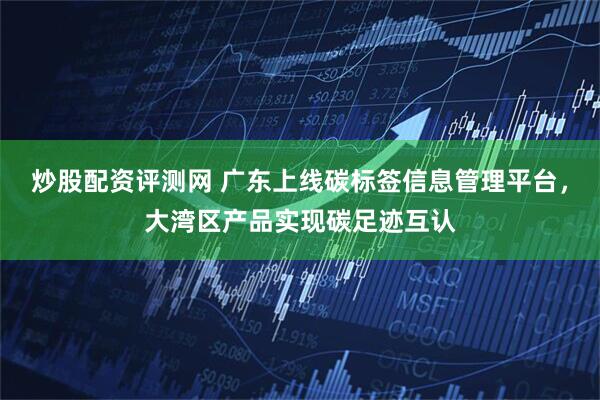 炒股配资评测网 广东上线碳标签信息管理平台，大湾区产品实现碳足迹互认