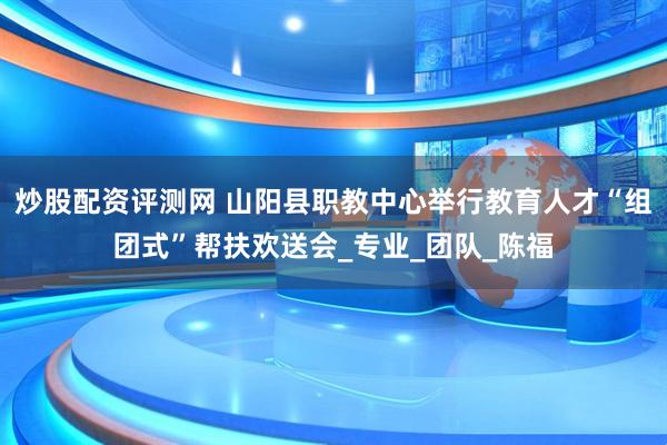 炒股配资评测网 山阳县职教中心举行教育人才“组团式”帮扶欢送会_专业_团队_陈福