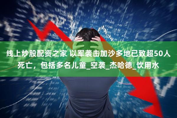 线上炒股配资之家 以军袭击加沙多地已致超50人死亡，包括多名儿童_空袭_杰哈德_饮用水
