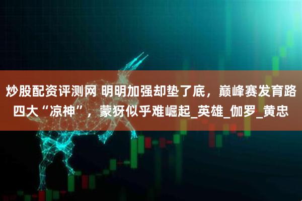 炒股配资评测网 明明加强却垫了底，巅峰赛发育路四大“凉神”，蒙犽似乎难崛起_英雄_伽罗_黄忠