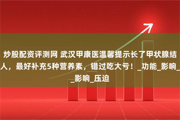 炒股配资评测网 武汉甲康医温馨提示长了甲状腺结节的人，最好补充5种营养素，错过吃大亏！_功能_影响_压迫