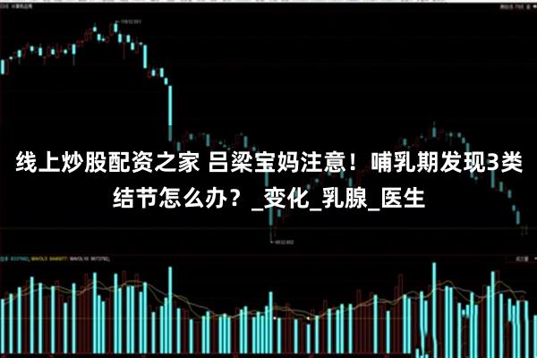 线上炒股配资之家 吕梁宝妈注意！哺乳期发现3类结节怎么办？_变化_乳腺_医生