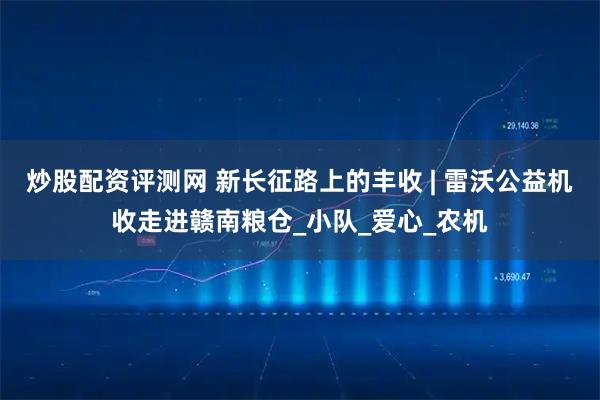 炒股配资评测网 新长征路上的丰收 | 雷沃公益机收走进赣南粮仓_小队_爱心_农机