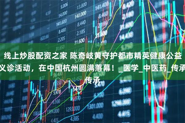 线上炒股配资之家 陈奇岐黄守护都市精英健康公益义诊活动，在中国杭州圆满落幕！_医学_中医药_传承